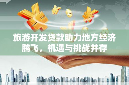 雨城旅游开发贷款助力地方经济腾飞，机遇与挑战并存
