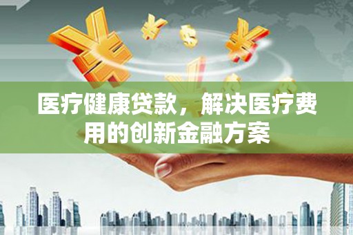 雨城医疗健康贷款，解决医疗费用的创新金融方案